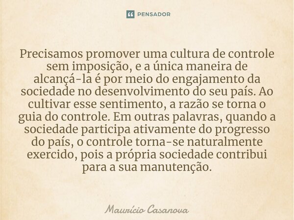 ⁠Precisamos promover uma cultura de controle sem imposição, e a única maneira de alcançá-la é por meio do engajamento da sociedade no desenvolvimento do seu paí... Frase de Mauricio Casanova.