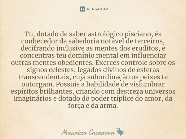 ⁠Tu, dotado de saber astrológico pisciano, és conhecedor da sabedoria notável de terceiros, decifrando inclusive as mentes dos eruditos, e concentras teu domíni... Frase de Maurício Casanova.