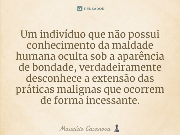 ⁠Um indivíduo que não possui conhecimento da maldade humana oculta sob a aparência de bondade, verdadeiramente desconhece a extensão das práticas malignas que o... Frase de Maurício Casanova.