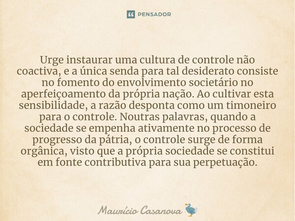 ⁠Urge instaurar uma cultura de controle não coactiva, e a única senda para tal desiderato consiste no fomento do envolvimento societário no aperfeiçoamento da p... Frase de Maurício Casanova.