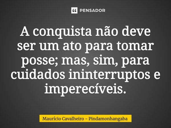 ⁠A conquista não deve ser um ato para tomar posse; mas, sim, para cuidados ininterruptos e imperecíveis.... Frase de Maurício Cavalheiro - Pindamonhangaba.