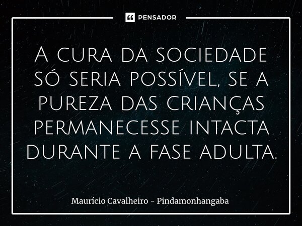 A cura da sociedade só seria possível, se a pureza das crianças permanecesse intacta durante a fase adulta.... Frase de Maurício Cavalheiro - Pindamonhangaba.