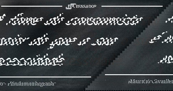 A fome do consumista é maior do que a sua necessidade.... Frase de Maurício Cavalheiro - Pindamonhangaba.