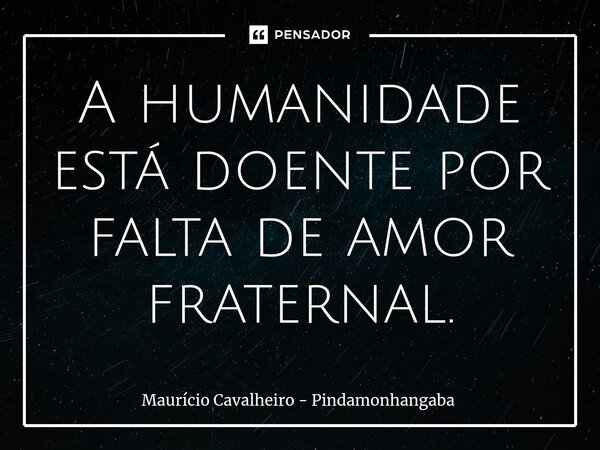 ⁠A humanidade está doentepor falta de amor fraternal.... Frase de Maurício Cavalheiro - Pindamonhangaba.