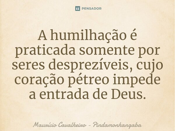 ⁠A humilhação é praticada somente por seres desprezíveis, cujo coração pétreo impede a entrada de Deus.... Frase de Maurício Cavalheiro - Pindamonhangaba.