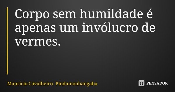 Corpo sem humildade é apenas um invólucro de vermes.... Frase de Maurício Cavalheiro- Pindamonhangaba.