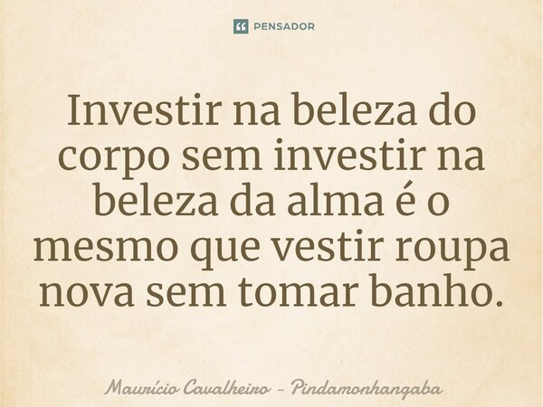 ⁠Investir na beleza do corpo sem investir na beleza da alma é o mesmo que vestir roupa nova sem tomar banho.... Frase de Maurício Cavalheiro - Pindamonhangaba.