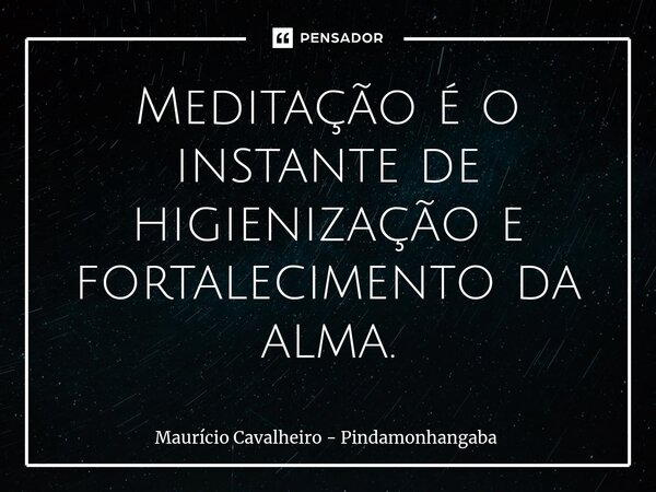 ⁠Meditação é o instante de higienização e fortalecimento da alma.... Frase de Maurício Cavalheiro - Pindamonhangaba.