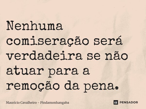 Nenhuma comiseração será verdadeira se não atuar para a remoção da pena.... Frase de Maurício Cavalheiro - Pindamonhangaba.