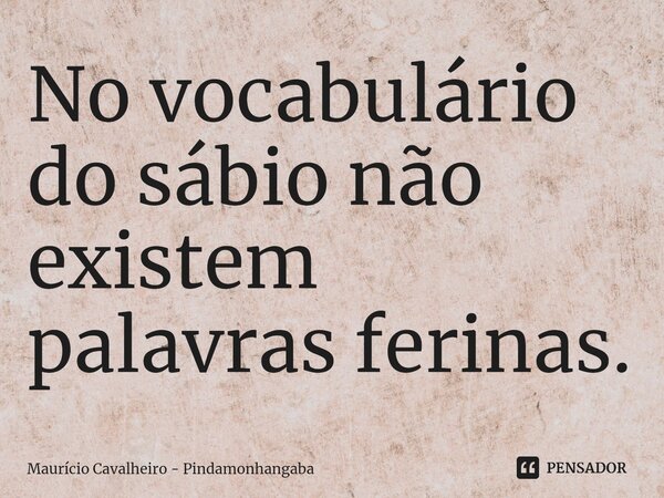 ⁠No vocabulário do sábio não existem palavras ferinas.... Frase de Maurício Cavalheiro - Pindamonhangaba.