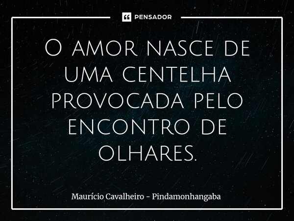 ⁠O amor nasce de uma centelha provocada pelo encontro de olhares.... Frase de Maurício Cavalheiro - Pindamonhangaba.
