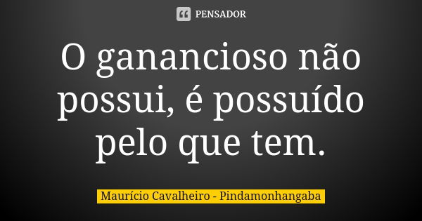 O ganancioso não possui, é possuído pelo que tem.... Frase de Maurício Cavalheiro - Pindamonhangaba.