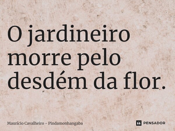 ⁠O jardineiro morre pelo desdém da flor.... Frase de Maurício Cavalheiro - Pindamonhangaba.