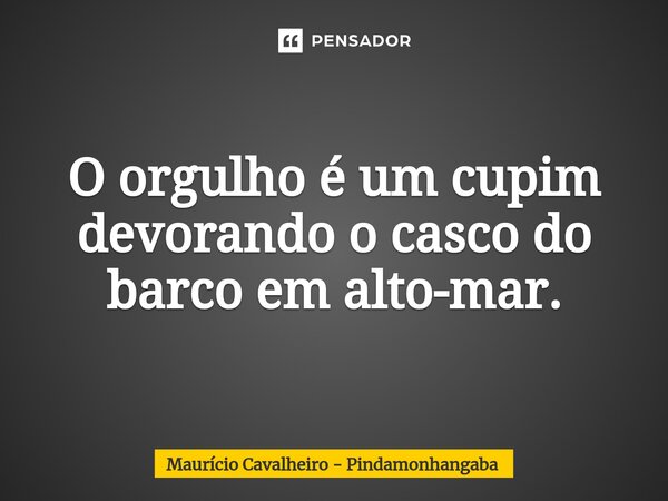 ⁠O orgulho é um cupim devorando o casco do barco em alto-mar.... Frase de Maurício Cavalheiro - Pindamonhangaba.