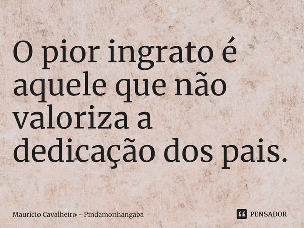 ⁠O pior ingrato é aquele que não valoriza a dedicação dos pais.... Frase de Maurício Cavalheiro - Pindamonhangaba.