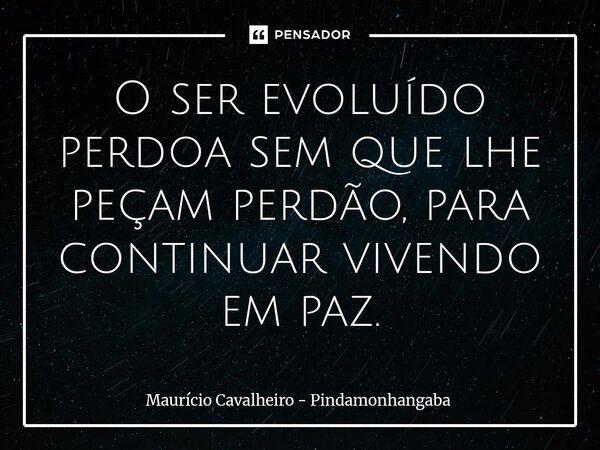 O ser evoluído perdoa sem que lhe peçam perdão, para continuar vivendo em paz.... Frase de Maurício Cavalheiro - Pindamonhangaba.