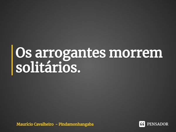 ⁠Os arrogantes morrem solitários.... Frase de Maurício Cavalheiro - Pindamonhangaba.