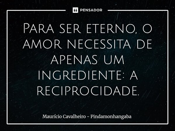 ⁠Para ser eterno, o amor necessita de apenas um ingrediente: a reciprocidade.... Frase de Maurício Cavalheiro - Pindamonhangaba.