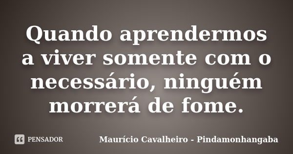 Quando aprendermos a viver somente com o necessário, ninguém morrerá de fome.... Frase de Maurício Cavalheiro - Pindamonhangaba.