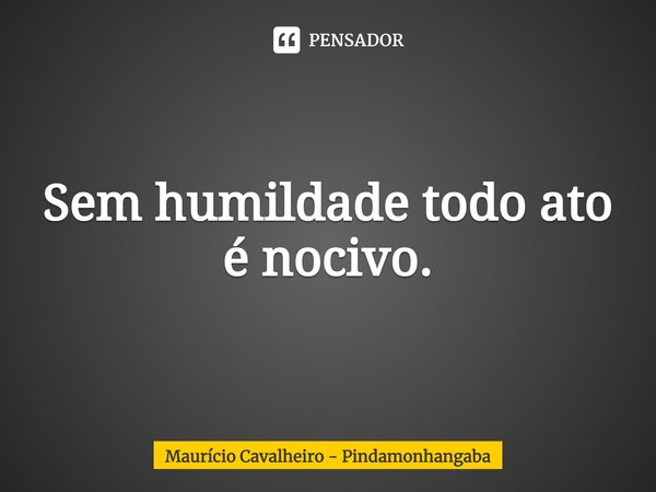 ⁠Sem humildade todo ato é nocivo.... Frase de Maurício Cavalheiro - Pindamonhangaba.