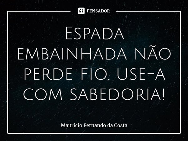 ⁠Espada embainhada não perde fio, use-a com sabedoria!... Frase de Mauricio Fernando da Costa.