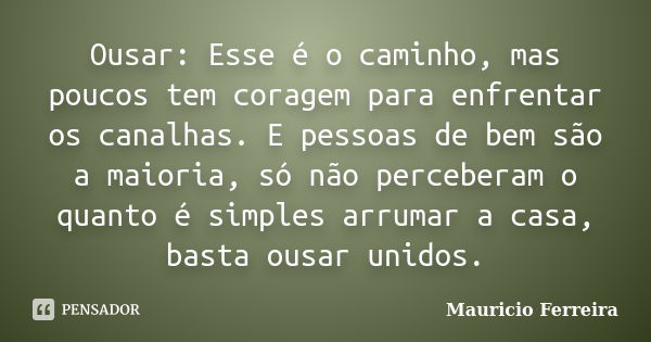 Ousar: Esse é o caminho, mas poucos tem coragem para enfrentar os canalhas. E pessoas de bem são a maioria, só não perceberam o quanto é simples arrumar a casa,... Frase de Mauricio Ferreira.