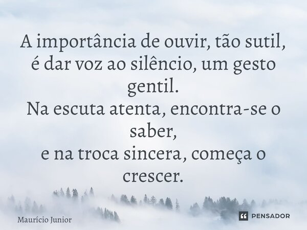 ⁠A importância de ouvir, tão sutil, é dar voz ao silêncio, um gesto gentil. Na escuta atenta, encontra-se o saber, e na troca sincera, começa o crescer.... Frase de Maurício Junior.