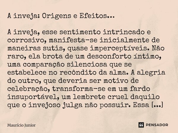 A inveja: Origens e Efeitos… A inveja, esse sentimento intrincado e corrosivo, manifesta-se inicialmente de maneiras sutis, quase imperceptíveis. Não raro, ela... Frase de Maurício Junior.