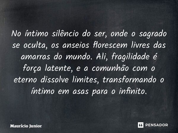 No íntimo silêncio do ser, onde o sagrado se oculta, os anseios florescem livres das amarras do mundo. Ali, fragilidade é força latente, e a comunhão com o ete... Frase de Maurício Junior.