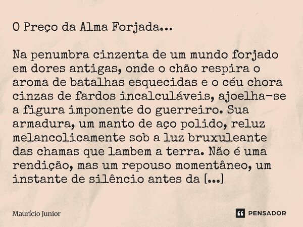 O Preço da Alma Forjada… Na penumbra cinzenta de um mundo forjado em dores antigas, onde o chão respira o aroma de batalhas esquecidas e o céu chora cinzas de ... Frase de Maurício Junior.