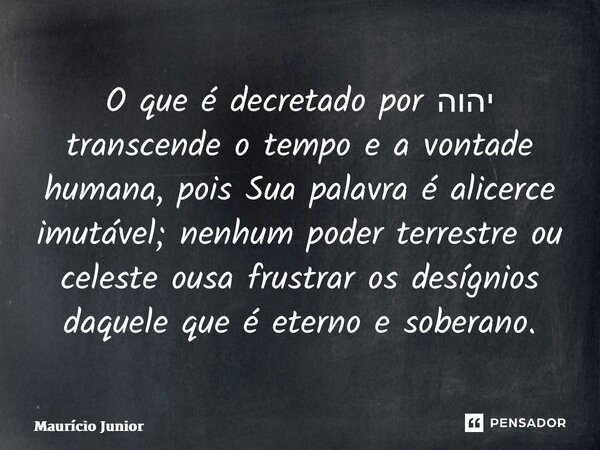 ⁠O que é decretado por ‎יהוה transcende o tempo e a vontade humana, pois Sua palavra é alicerce imutável; nenhum poder terrestre ou celeste ousa frustrar os des... Frase de Maurício Junior.