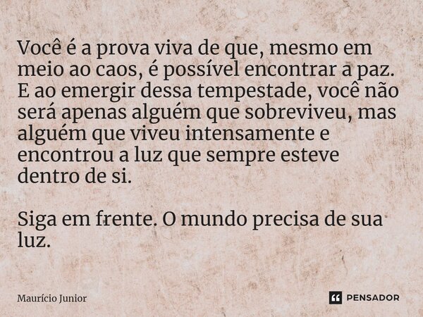 Você é a prova viva de que, mesmo em meio ao caos, é possível encontrar a paz. E ao emergir dessa tempestade, você não será apenas alguém que sobreviveu, mas a... Frase de Maurício Junior.