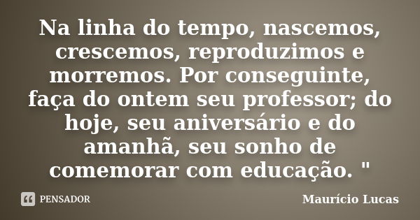 Na linha do tempo, nascemos, crescemos, reproduzimos e morremos. Por conseguinte, faça do ontem seu professor; do hoje, seu aniversário e do amanhã, seu sonho d... Frase de Maurício Lucas.