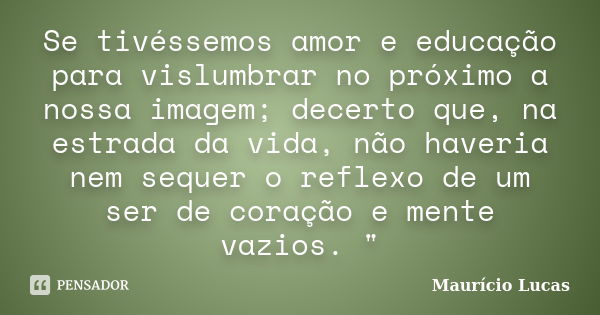 Se tivéssemos amor e educação para vislumbrar no próximo a nossa imagem; decerto que, na estrada da vida, não haveria nem sequer o reflexo de um ser de coração ... Frase de Maurício Lucas.