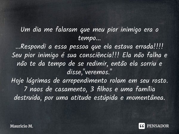 Um dia me falaram que meu pior inimigo era o tempo...
...Respondi a essa pessoa que ela estava errada!!!!
Seu pior inimigo é sua consciência!!! Ela não falha e... Frase de Mauricio M..