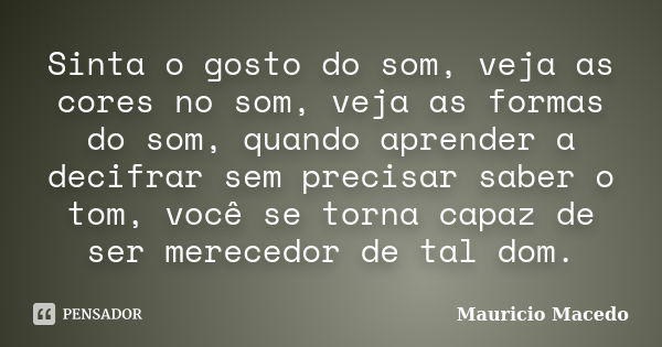 Sinta o gosto do som, veja as cores no som, veja as formas do som, quando aprender a decifrar sem precisar saber o tom, você se torna capaz de ser merecedor de ... Frase de Mauricio Macedo.