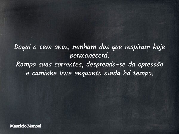 Daqui a cem anos, nenhum dos que respiram hoje permanecerá. Rompa suas correntes, desprenda-se da opressão e caminhe livre enquanto ainda há tempo.... Frase de Mauricio Manoel.