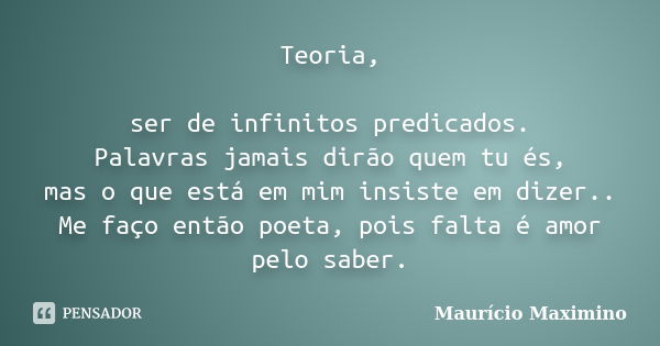 Teoria, ser de infinitos predicados. Palavras jamais dirão quem tu és, mas o que está em mim insiste em dizer.. Me faço então poeta, pois falta é amor pelo sabe... Frase de Maurício Maximino.