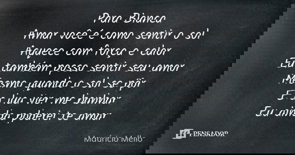 Para Bianca Amar você é como sentir o sol Aquece com força e calor Eu também posso sentir seu amor Mesmo quando o sol se pôr E a lua vier me banhar Eu ainda pod... Frase de Maurício Mello.