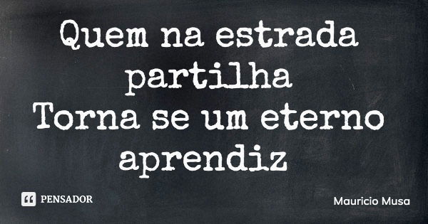 Quem na estrada partilha Torna se um eterno aprendiz... Frase de Mauricio Musa.