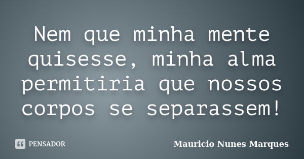 Nem que minha mente quisesse, minha alma permitiria que nossos corpos se separassem!... Frase de Mauricio Nunes Marques.