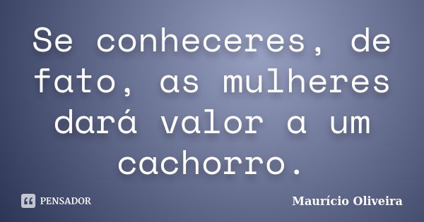 Se conheceres, de fato, as mulheres dará valor a um cachorro.... Frase de Maurício Oliveira.