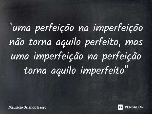 ⁠"uma perfeição na imperfeição não torna aquilo perfeito, mas uma imperfeição na perfeição torna aquilo imperfeito"... Frase de Mauricio Orlando Basso.