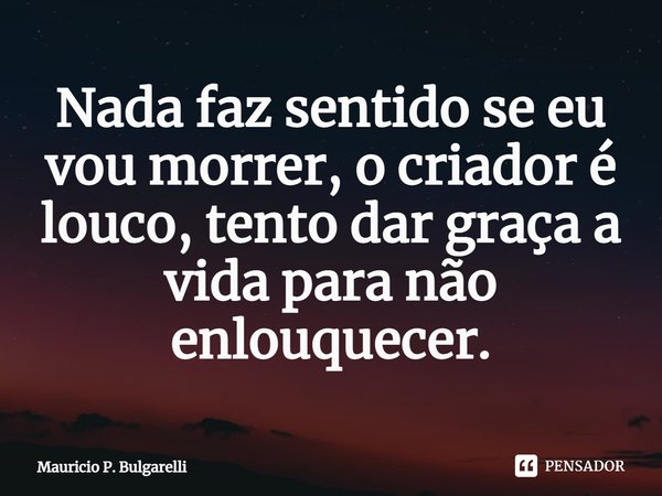 ⁠Nada faz sentido se eu vou morrer, o criador é louco, tento dar graça a vida para não enlouquecer.... Frase de Mauricio P. Bulgarelli.