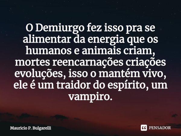 ⁠O Demiurgo fez isso pra se alimentar da energia que os humanos e animais criam, mortes reencarnações criações evoluções, isso o mantém vivo, ele é um traidor d... Frase de Mauricio P. Bulgarelli.