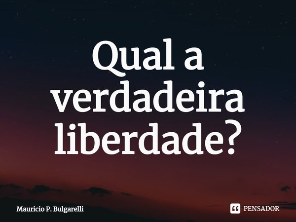 Qual a verdadeira liberdade?⁠... Frase de Mauricio P. Bulgarelli.