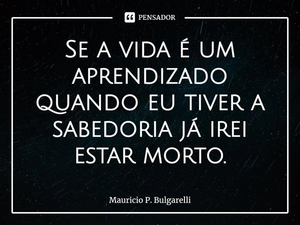 Se a vida é um aprendizado quando eu tiver a sabedoria já irei estar morto.⁠... Frase de Mauricio P. Bulgarelli.