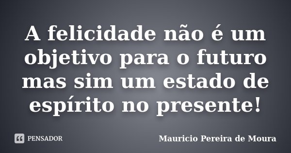 A felicidade não é um objetivo para o futuro mas sim um estado de espírito no presente!... Frase de Mauricio Pereira de Moura.