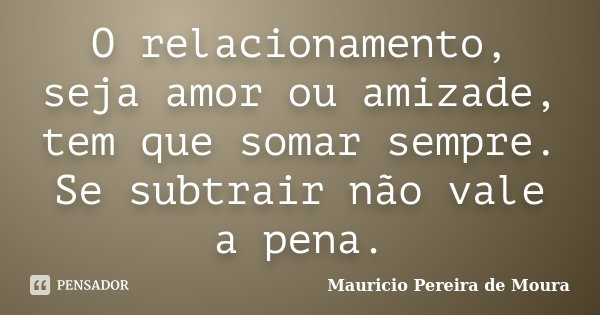 O relacionamento, seja amor ou amizade, tem que somar sempre. Se subtrair não vale a pena.... Frase de Mauricio Pereira de Moura.