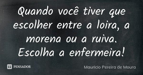 Quando você tiver que escolher entre a loira, a morena ou a ruiva. Escolha a enfermeira!... Frase de Mauricio Pereira de Moura.